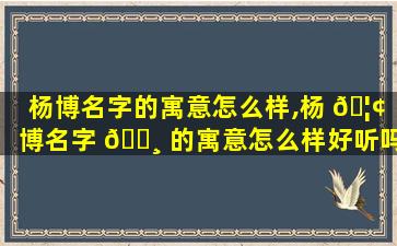 杨博名字的寓意怎么样,杨 🦢 博名字 🌸 的寓意怎么样好听吗